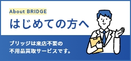 About BRIDGE はじめての方へ ブリッジは来店不要の不用品買取サービスです。